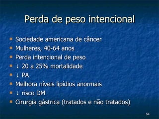Perda de peso intencional Sociedade americana de câncer Mulheres, 40-64 anos Perda intencional de peso ↓  20 a 25% mortalidade ↓  PA Melhora níveis lipídios anormais ↓  risco DM Cirurgia gástrica (tratados e não tratados) 