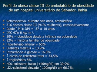Perfil do obeso classe III do ambulatório de obesidade de um hospital universitário de Salvador, Bahia  Retrospectivo, durante oito anos, ambulatório 316 obesos classe III (91% mulheres), consecutivamente  Idade ( M ± DP) =  37 ± 10 anos  IMC 47± 6 kg/ m  2 .  50% = obesidade desde a infância ou puberdade  82% = história familiar de obesidade  Hipertensão arterial = 66%  Diabetes mellitus = 13,9% Intolerância à glicose = 16,8%    níveis de colesterol total = 33,5%    triglicérides 8% HDL-colesterol baixo (<40mg/dl) em 39,9%  LDL-colesterol elevado ( 100mg/dl) em 66,7%. 