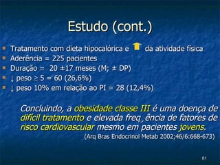 Estudo (cont.) Tratamento com dieta hipocalórica e  da atividade física  Aderência = 225 pacientes Duração =  20 ±17 meses (M; ± DP)  ↓   peso    5 = 60 (26,6%)  ↓   peso 10% em relação ao PI = 28 (12,4%) Concluindo, a  obesidade classe III  é uma doença de  difícil tratamento  e elevada freqüência de fatores de  risco cardiovascular  mesmo em pacientes  jovens .    (Arq Bras Endocrinol Metab 2002;46/6:668-673) 