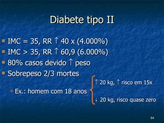 Diabete tipo II IMC = 35, RR    40 x (4.000%) IMC > 35, RR    60,9 (6.000%) 80% casos devido    peso Sobrepeso 2/3 mortes    20 kg,    risco em 15x Ex.: homem com 18 anos ↓  20 kg, risco quase zero 