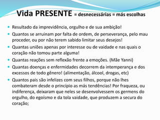 Vida PRESENTE = desnecessárias = más escolhas
 Resultado da imprevidência, orgulho e de sua ambição!
 Quantos se arruinam por falta de ordem, de perseverança, pelo mau
proceder, ou por não terem sabido limitar seus desejos!
 Quantas uniões apenas por interesse ou de vaidade e nas quais o
coração não tomou parte alguma!
 Quantas reações sem reflexão frente a emoções. (Mãe Yanni)
 Quantas doenças e enfermidades decorrem da intemperança e dos
excessos de todo gênero! (alimentação, álcool, drogas, etc)
 Quantos pais são infelizes com seus filhos, porque não lhes
combateram desde o princípio as más tendências! Por fraqueza, ou
indiferença, deixaram que neles se desenvolvessem os germens do
orgulho, do egoísmo e da tola vaidade, que produzem a secura do
coração;
 