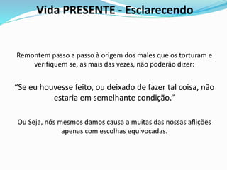 Vida PRESENTE - Esclarecendo
Remontem passo a passo à origem dos males que os torturam e
verifiquem se, as mais das vezes, não poderão dizer:
“Se eu houvesse feito, ou deixado de fazer tal coisa, não
estaria em semelhante condição.”
Ou Seja, nós mesmos damos causa a muitas das nossas aflições
apenas com escolhas equivocadas.
 