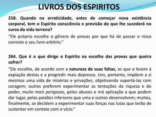 LIVROS DOS ESPIRITOS
258. Quando na erraticidade, antes de começar nova existência
corporal, tem o Espírito consciência e previsão do que lhe sucederá no
curso da vida terrena?
“Ele próprio escolhe o gênero de provas por que há de passar e nisso
consiste o seu livre-arbítrio.”
264. Que é o que dirige o Espírito na escolha das provas que queira
sofrer?
“Ele escolhe, de acordo com a natureza de suas faltas, as que o levem à
expiação destas e a progredir mais depressa. Uns, portanto, impõem a si
mesmos uma vida de misérias e privações, objetivando suportá-las com
coragem; outros preferem experimentar as tentações da riqueza e do
poder, muito mais perigosas, pelos abusos e má aplicação a que podem
dar lugar, pelas paixões inferiores que uma e outros desenvolvem; muitos,
finalmente, se decidem a experimentar suas forças nas lutas que terão de
sustentar em contato com o vício.”
 