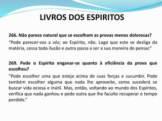 LIVROS DOS ESPIRITOS
266. Não parece natural que se escolham as provas menos dolorosas?
“Pode parecer-vos a vós; ao Espírito, não. Logo que este se desliga da
matéria, cessa toda ilusão e outra passa a ser a sua maneira de pensar.”
269. Pode o Espírito enganar-se quanto à eficiência da prova que
escolheu?
“Pode escolher uma que esteja acima de suas forças e sucumbir. Pode
também escolher alguma que nada lhe aproveite, como sucederá se
buscar vida ociosa e inútil. Mas, então, voltando ao mundo dos Espíritos,
verifica que nada ganhou e pede outra que lhe faculte recuperar o tempo
perdido.”
 