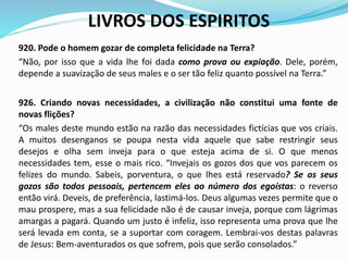 LIVROS DOS ESPIRITOS
920. Pode o homem gozar de completa felicidade na Terra?
“Não, por isso que a vida lhe foi dada como prova ou expiação. Dele, porém,
depende a suavização de seus males e o ser tão feliz quanto possível na Terra.”
926. Criando novas necessidades, a civilização não constitui uma fonte de
novas flições?
“Os males deste mundo estão na razão das necessidades fictícias que vos criais.
A muitos desenganos se poupa nesta vida aquele que sabe restringir seus
desejos e olha sem inveja para o que esteja acima de si. O que menos
necessidades tem, esse o mais rico. “Invejais os gozos dos que vos parecem os
felizes do mundo. Sabeis, porventura, o que lhes está reservado? Se os seus
gozos são todos pessoais, pertencem eles ao número dos egoístas: o reverso
então virá. Deveis, de preferência, lastimá-los. Deus algumas vezes permite que o
mau prospere, mas a sua felicidade não é de causar inveja, porque com lágrimas
amargas a pagará. Quando um justo é infeliz, isso representa uma prova que lhe
será levada em conta, se a suportar com coragem. Lembrai-vos destas palavras
de Jesus: Bem-aventurados os que sofrem, pois que serão consolados.”
 
