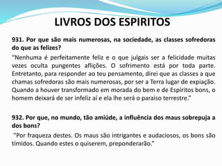 LIVROS DOS ESPIRITOS
931. Por que são mais numerosas, na sociedade, as classes sofredoras
do que as felizes?
“Nenhuma é perfeitamente feliz e o que julgais ser a felicidade muitas
vezes oculta pungentes aflições. O sofrimento está por toda parte.
Entretanto, para responder ao teu pensamento, direi que as classes a que
chamas sofredoras são mais numerosas, por ser a Terra lugar de expiação.
Quando a houver transformado em morada do bem e de Espíritos bons, o
homem deixará de ser infeliz aí e ela lhe será o paraíso terrestre.”
932. Por que, no mundo, tão amiúde, a influência dos maus sobrepuja a
dos bons?
“Por fraqueza destes. Os maus são intrigantes e audaciosos, os bons são
tímidos. Quando estes o quiserem, preponderarão.”
 