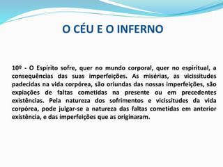 O CÉU E O INFERNO
10º - O Espírito sofre, quer no mundo corporal, quer no espiritual, a
consequências das suas imperfeições. As misérias, as vicissitudes
padecidas na vida corpórea, são oriundas das nossas imperfeições, são
expiações de faltas cometidas na presente ou em precedentes
existências. Pela natureza dos sofrimentos e vicissitudes da vida
corpórea, pode julgar-se a natureza das faltas cometidas em anterior
existência, e das imperfeições que as originaram.
 