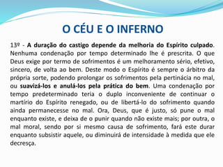 O CÉU E O INFERNO
13º - A duração do castigo depende da melhoria do Espírito culpado.
Nenhuma condenação por tempo determinado lhe é prescrita. O que
Deus exige por termo de sofrimentos é um melhoramento sério, efetivo,
sincero, de volta ao bem. Deste modo o Espírito é sempre o árbitro da
própria sorte, podendo prolongar os sofrimentos pela pertinácia no mal,
ou suavizá-los e anulá-los pela prática do bem. Uma condenação por
tempo predeterminado teria o duplo inconveniente de continuar o
martírio do Espírito renegado, ou de libertá-lo do sofrimento quando
ainda permanecesse no mal. Ora, Deus, que é justo, só pune o mal
enquanto existe, e deixa de o punir quando não existe mais; por outra, o
mal moral, sendo por si mesmo causa de sofrimento, fará este durar
enquanto subsistir aquele, ou diminuirá de intensidade à medida que ele
decresça.
 
