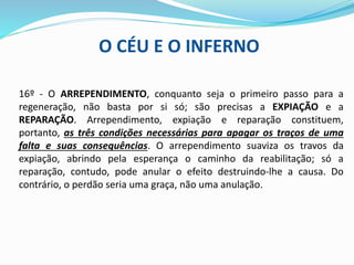 O CÉU E O INFERNO
16º - O ARREPENDIMENTO, conquanto seja o primeiro passo para a
regeneração, não basta por si só; são precisas a EXPIAÇÃO e a
REPARAÇÃO. Arrependimento, expiação e reparação constituem,
portanto, as três condições necessárias para apagar os traços de uma
falta e suas consequências. O arrependimento suaviza os travos da
expiação, abrindo pela esperança o caminho da reabilitação; só a
reparação, contudo, pode anular o efeito destruindo-lhe a causa. Do
contrário, o perdão seria uma graça, não uma anulação.
 
