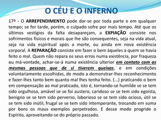 O CÉU E O INFERNO
17º - O ARREPENDIMENTO pode dar-se por toda parte e em qualquer
tempo; se for tarde, porém, o culpado sofre por mais tempo. Até que os
últimos vestígios da falta desapareçam, a EXPIAÇÃO consiste nos
sofrimentos físicos e morais que lhe são consequentes, seja na vida atual,
seja na vida espiritual após a morte, ou ainda em nova existência
corporal. A REPARAÇÃO consiste em fazer o bem àqueles a quem se havia
feito o mal. Quem não repara os seus erros numa existência, por fraqueza
ou má-vontade, achar-se-á numa existência ulterior em contato com as
mesmas pessoas que de si tiverem queixas, e em condições
voluntariamente escolhidas, de modo a demonstrar-lhes reconhecimento
e fazer-lhes tanto bem quanto mal lhes tenha feito. (...) praticando o bem
em compensação ao mal praticado, isto é, tornando-se humilde se se tem
sido orgulhoso, amável se se foi austero, caridoso se se tem sido egoísta,
benigno se se tem sido perverso, laborioso se se tem sido ocioso, útil se
se tem sido inútil, frugal se se tem sido intemperante, trocando em suma
por bons os maus exemplos perpetrados. E desse modo progride o
Espírito, aproveitando-se do próprio passado.
 