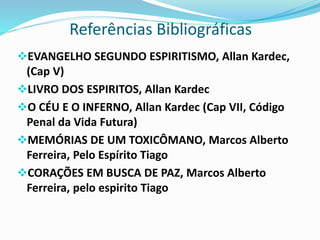Referências Bibliográficas
EVANGELHO SEGUNDO ESPIRITISMO, Allan Kardec,
(Cap V)
LIVRO DOS ESPIRITOS, Allan Kardec
O CÉU E O INFERNO, Allan Kardec (Cap VII, Código
Penal da Vida Futura)
MEMÓRIAS DE UM TOXICÔMANO, Marcos Alberto
Ferreira, Pelo Espírito Tiago
CORAÇÕES EM BUSCA DE PAZ, Marcos Alberto
Ferreira, pelo espirito Tiago
 