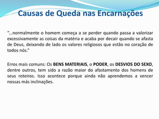 Causas de Queda nas Encarnações
“...normalmente o homem começa a se perder quando passa a valorizar
excessivamente as coisas da matéria e acaba por decair quando se afasta
de Deus, deixando de lado os valores religiosos que estão no coração de
todos nós.”
Erros mais comuns: Os BENS MATERIAIS, o PODER, os DESVIOS DO SEXO,
dentre outros, tem sido a razão maior do afastamento dos homens de
seus roteiros. Isso acontece porque ainda não aprendemos a vencer
nossas más inclinações.
 