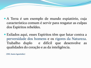  A Terra é um exemplo de mundo expiatório, cuja
característica comum é servir para resgatar as culpas
dos Espíritos rebeldes.
 Exilados aqui, esses Espíritos têm que lutar contra a
perversidade dos homens e os rigores da Natureza.
Trabalho duplo e difícil que desenvolve as
qualidades do coração e as da inteligência.
(ESE, Santo Agostinho)
 
