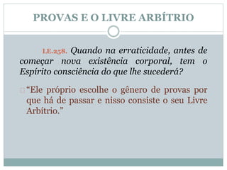 PROVAS E O LIVRE ARBÍTRIO 
LE.258. Quando na erraticidade, antes de 
começar nova existência corporal, tem o 
Espírito consciência do que lhe sucederá? 
“Ele próprio escolhe o gênero de provas por 
que há de passar e nisso consiste o seu Livre 
Arbítrio.” 
 