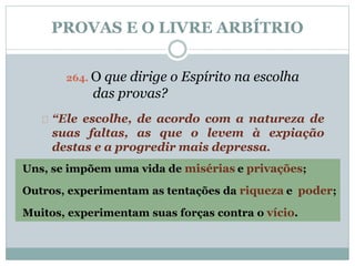 PROVAS E O LIVRE ARBÍTRIO 
264. O que dirige o Espírito na escolha 
das provas? 
“Ele escolhe, de acordo com a natureza de 
suas faltas, as que o levem à expiação 
destas e a progredir mais depressa. 
Uns, se impõem uma vida de misérias e privações; 
Outros, experimentam as tentações da riqueza e poder; 
Muitos, experimentam suas forças contra o vício. 
 