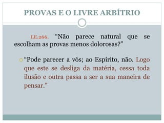 PROVAS E O LIVRE ARBÍTRIO 
LE.266. “Não parece natural que se 
escolham as provas menos dolorosas?” 
 “Pode parecer a vós; ao Espírito, não. Logo 
que este se desliga da matéria, cessa toda 
ilusão e outra passa a ser a sua maneira de 
pensar.” 
 