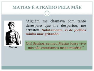 MATIAS É ATRAÍDO PELA MÃE 
Matias 
“Alguém me chamava com tanto 
desespero que me despertou, me 
arrastou. Subitamente, vi de joelhos 
minha mãe gritando: 
Oh! Senhor, se meu Matias fosse vivo 
nós não estaríamos nesta miséria.” 
 