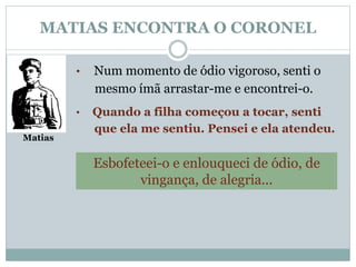 MATIAS ENCONTRA O CORONEL 
Matias 
• Num momento de ódio vigoroso, senti o 
mesmo ímã arrastar-me e encontrei-o. 
• Quando a filha começou a tocar, senti 
que ela me sentiu. Pensei e ela atendeu. 
Esbofeteei-o e enlouqueci de ódio, de 
vingança, de alegria... 
 