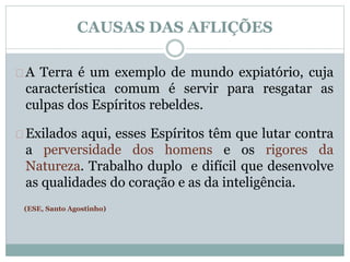 CAUSAS DAS AFLIÇÕES 
A Terra é um exemplo de mundo expiatório, cuja 
característica comum é servir para resgatar as 
culpas dos Espíritos rebeldes. 
Exilados aqui, esses Espíritos têm que lutar contra 
a perversidade dos homens e os rigores da 
Natureza. Trabalho duplo e difícil que desenvolve 
as qualidades do coração e as da inteligência. 
(ESE, Santo Agostinho) 
 