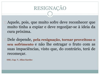 RESIGNAÇÃO 
Aquele, pois, que muito sofre deve reconhecer que 
muito tinha a expiar e deve regozijar-se à ideia da 
cura próxima. 
Dele depende, pela resignação, tornar proveitoso o 
seu sofrimento e não lhe estragar o fruto com as 
suas impaciências, visto que, do contrário, terá de 
recomeçar. 
ESE, Cap. V, Allan Kardec 
 