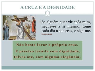 A CRUZ E A DIGNIDADE 
Se alguém quer vir após mim, 
negue-se a si mesmo, tome 
cada dia a sua cruz, e siga-me. 
Lucas.9:23 
Não basta levar a própria cruz . 
É preciso levá- la com dignidade, 
talvez até, com alguma elegância. 
 
