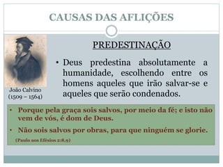 CAUSAS DAS AFLIÇÕES 
João Calvino 
(1509 – 1564) 
PREDESTINAÇÃO 
• Deus predestina absolutamente a 
humanidade, escolhendo entre os 
homens aqueles que irão salvar-se e 
aqueles que serão condenados. 
• Porque pela graça sois salvos, por meio da fé; e isto não 
vem de vós, é dom de Deus. 
• Não sois salvos por obras, para que ninguém se glorie. 
(Paulo aos Efésios 2:8,9) 
 