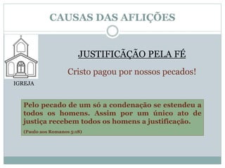 CAUSAS DAS AFLIÇÕES 
IGREJA 
JUSTIFICÃÇÃO PELA FÉ 
Cristo pagou por nossos pecados! 
Pelo pecado de um só a condenação se estendeu a 
todos os homens. Assim por um único ato de 
justiça recebem todos os homens a justificação. 
(Paulo aos Romanos 5:18) 
 