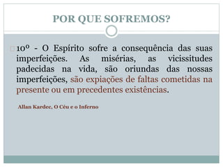 POR QUE SOFREMOS? 
10º - O Espírito sofre a consequência das suas 
imperfeições. As misérias, as vicissitudes 
padecidas na vida, são oriundas das nossas 
imperfeições, são expiações de faltas cometidas na 
presente ou em precedentes existências. 
Allan Kardec, O Céu e o Inferno 
 