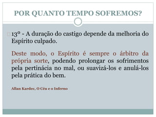 POR QUANTO TEMPO SOFREMOS? 
13º - A duração do castigo depende da melhoria do 
Espírito culpado. 
Deste modo, o Espírito é sempre o árbitro da 
própria sorte, podendo prolongar os sofrimentos 
pela pertinácia no mal, ou suavizá-los e anulá-los 
pela prática do bem. 
Allan Kardec, O Céu e o Inferno 
 