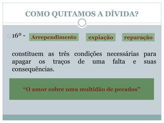 COMO QUITAMOS A DÍVIDA? 
16º - 
Arrependimento expiação reparação 
constituem as três condições necessárias para 
apagar os traços de uma falta e suas 
consequências. 
Allan Kardec, O Céu e o Inferno 
“O amor cobre uma multidão de pecados” 
 