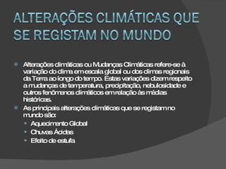 Alterações climáticas ou Mudanças Climáticas refere-se à variação do clima em escala global ou dos climas regionais da Terra ao longo do tempo. Estas variações dizem respeito a mudanças de temperatura, precipitação, nebulosidade e outros fenômenos climáticos em relação às médias históricas. As principais alterações climáticas que se registam no mundo são:  Aquecimento Global Chuvas Ácidas Efeito de estufa 
