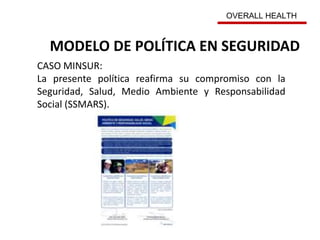 MODELO DE POLÍTICA EN SEGURIDAD
CASO MINSUR:
La presente política reafirma su compromiso con la
Seguridad, Salud, Medio Ambiente y Responsabilidad
Social (SSMARS).
OVERALL HEALTH
 