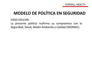 MODELO DE POLÍTICA EN SEGURIDAD
CASO VOLCAN:
La presente política reafirma su compromiso con la
Seguridad, Salud, Medio Ambiente y Calidad (SSOMAC).
OVERALL HEALTH
 
