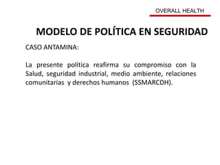MODELO DE POLÍTICA EN SEGURIDAD
CASO ANTAMINA:
La presente política reafirma su compromiso con la
Salud, seguridad industrial, medio ambiente, relaciones
comunitarias y derechos humanos (SSMARCDH).
OVERALL HEALTH
 