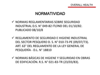 NORMAS REGLAMENTARIAS SOBRE SEGURIDAD
INDUSTRIAL D.S. N° 049-82 ITI/IND DEL 01/10/82.
PUBLICADO 08/10/8
 REGLAMENTO DE SEGURIDAD E HIGIENE INDUSTRIAL
DEL SECTOR PESQUERO D. S. N° 010-73-PE (09/07/73).
ART. 63° DEL REGLAMENTO DE LA LEY GENERAL DE
PESQUERÍA - D.L. N° 18810
 NORMAS BÁSICAS DE HIGIENE Y SEGURIDAD EN OBRAS
DE EDIFICACIÓN. R.S. N° 021-83-TR (23/03/83).
NORMATIVIDAD
OVERALL HEALTH
 