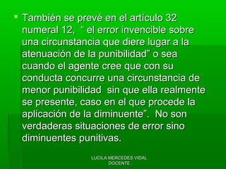 LUCILA MERCEDES VIDAL .LUCILA MERCEDES VIDAL .
DOCENTE .DOCENTE .
 También se prevé en el artículo 32También se prevé en el artículo 32
numeral 12, “ el error invencible sobrenumeral 12, “ el error invencible sobre
una circunstancia que diere lugar a launa circunstancia que diere lugar a la
atenuación de la punibilidad” o seaatenuación de la punibilidad” o sea
cuando el agente cree que con sucuando el agente cree que con su
conducta concurre una circunstancia deconducta concurre una circunstancia de
menor punibilidad sin que ella realmentemenor punibilidad sin que ella realmente
se presente, caso en el que procede lase presente, caso en el que procede la
aplicación de la diminuente”. No sonaplicación de la diminuente”. No son
verdaderas situaciones de error sinoverdaderas situaciones de error sino
diminuentes punitivas.diminuentes punitivas.
 