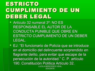 LUCILA MERCEDES VIDAL .LUCILA MERCEDES VIDAL .
DOCENTE .DOCENTE .
ESTRICTOESTRICTO
CUMPLIMIENTO DE UNCUMPLIMIENTO DE UN
DEBER LEGALDEBER LEGAL
 Artículo 32 numeral 3º: NO ESArtículo 32 numeral 3º: NO ES
RESPONSABLE EL AUTOR DE LARESPONSABLE EL AUTOR DE LA
CONDUCTA PUNIBLE QUE OBRE ENCONDUCTA PUNIBLE QUE OBRE EN
ESTRICTO CUMPLIMIENTO DE UN DEBERESTRICTO CUMPLIMIENTO DE UN DEBER
LEGAL.LEGAL.
 EJ: “El funcionario de Policía que se introduceEJ: “El funcionario de Policía que se introduce
en el domicilio del delincuente sorprendido enen el domicilio del delincuente sorprendido en
flagrante delito, para evitar que escape de laflagrante delito, para evitar que escape de la
persecución de la autoridad.” C. P. artículopersecución de la autoridad.” C. P. artículo
190. Constitución Política Artículo 32.190. Constitución Política Artículo 32.
 