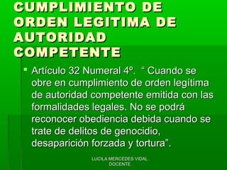 LUCILA MERCEDES VIDAL .LUCILA MERCEDES VIDAL .
DOCENTE .DOCENTE .
CUMPLIMIENTO DECUMPLIMIENTO DE
ORDEN LEGITIMA DEORDEN LEGITIMA DE
AUTORIDADAUTORIDAD
COMPETENTECOMPETENTE
 Artículo 32 Numeral 4º. “ Cuando seArtículo 32 Numeral 4º. “ Cuando se
obre en cumplimiento de orden legítimaobre en cumplimiento de orden legítima
de autoridad competente emitida con lasde autoridad competente emitida con las
formalidades legales. No se podráformalidades legales. No se podrá
reconocer obediencia debida cuando sereconocer obediencia debida cuando se
trate de delitos de genocidio,trate de delitos de genocidio,
desaparición forzada y tortura”.desaparición forzada y tortura”.
 