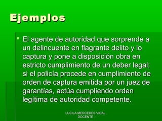 LUCILA MERCEDES VIDAL .LUCILA MERCEDES VIDAL .
DOCENTE .DOCENTE .
EjemplosEjemplos
 El agente de autoridad que sorprende aEl agente de autoridad que sorprende a
un delincuente en flagrante delito y loun delincuente en flagrante delito y lo
captura y pone a disposición obra encaptura y pone a disposición obra en
estricto cumplimiento de un deber legal;estricto cumplimiento de un deber legal;
si el policía procede en cumplimiento desi el policía procede en cumplimiento de
orden de captura emitida por un juez deorden de captura emitida por un juez de
garantías, actúa cumpliendo ordengarantías, actúa cumpliendo orden
legítima de autoridad competente.legítima de autoridad competente.
 