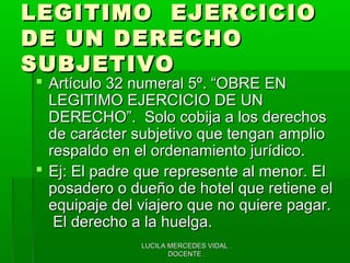 LUCILA MERCEDES VIDAL .LUCILA MERCEDES VIDAL .
DOCENTE .DOCENTE .
LEGITIMO EJERCICIOLEGITIMO EJERCICIO
DE UN DERECHODE UN DERECHO
SUBJETIVOSUBJETIVO
 Artículo 32 numeral 5º. “OBRE ENArtículo 32 numeral 5º. “OBRE EN
LEGITIMO EJERCICIO DE UNLEGITIMO EJERCICIO DE UN
DERECHO”. Solo cobija a los derechosDERECHO”. Solo cobija a los derechos
de carácter subjetivo que tengan ampliode carácter subjetivo que tengan amplio
respaldo en el ordenamiento jurídico.respaldo en el ordenamiento jurídico.
 Ej: El padre que represente al menor. ElEj: El padre que represente al menor. El
posadero o dueño de hotel que retiene elposadero o dueño de hotel que retiene el
equipaje del viajero que no quiere pagar.equipaje del viajero que no quiere pagar.
El derecho a la huelga.El derecho a la huelga.
 