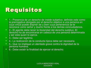 LUCILA MERCEDES VIDAL .LUCILA MERCEDES VIDAL .
DOCENTE .DOCENTE .
RequisitosRequisitos
 1.- Presencia de un derecho de índole subjetivo, definido este como1.- Presencia de un derecho de índole subjetivo, definido este como
la prerrogativa otorgada por el derecho objetivo a una persona enla prerrogativa otorgada por el derecho objetivo a una persona en
cuya virtud puede dispner de u bien cuya pertenencia se lecuya virtud puede dispner de u bien cuya pertenencia se le
reconoce como señor y dueño frente a los demás conciudadanos.reconoce como señor y dueño frente a los demás conciudadanos.
 2.- El agente debe tener la titularidad del derecho subjtivo. El2.- El agente debe tener la titularidad del derecho subjtivo. El
derecho ha de encontrarse en cabeza de una persona determinadaderecho ha de encontrarse en cabeza de una persona determinada
y ser esta quien lo ejerza.y ser esta quien lo ejerza.
 3.- Debe ser legítimo.3.- Debe ser legítimo.
 4.- La realización de la conducta típica debe ser necesaria.4.- La realización de la conducta típica debe ser necesaria.
 5.- Que no implique un atentado grave contra la dignidad de la5.- Que no implique un atentado grave contra la dignidad de la
persona humana.persona humana.
 6.- Debe existir la finalidad de ejercer el derecho.6.- Debe existir la finalidad de ejercer el derecho.
 