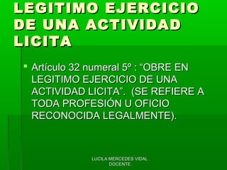 LUCILA MERCEDES VIDAL .LUCILA MERCEDES VIDAL .
DOCENTE .DOCENTE .
LEGITIMO EJERCICIOLEGITIMO EJERCICIO
DE UNA ACTIVIDADDE UNA ACTIVIDAD
LICITALICITA
 Artículo 32 numeral 5º : “OBRE ENArtículo 32 numeral 5º : “OBRE EN
LEGITIMO EJERCICIO DE UNALEGITIMO EJERCICIO DE UNA
ACTIVIDAD LICITA”. (SE REFIERE AACTIVIDAD LICITA”. (SE REFIERE A
TODA PROFESIÓN U OFICIOTODA PROFESIÓN U OFICIO
RECONOCIDA LEGALMENTE).RECONOCIDA LEGALMENTE).
 