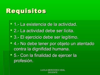LUCILA MERCEDES VIDAL .LUCILA MERCEDES VIDAL .
DOCENTE .DOCENTE .
RequisitosRequisitos
 1.- La existencia de la actividad.1.- La existencia de la actividad.
 2.- La actividad debe ser lícita.2.- La actividad debe ser lícita.
 3.- El ejercicio debe ser legítimo.3.- El ejercicio debe ser legítimo.
 4.- No debe tener por objeto un atentado4.- No debe tener por objeto un atentado
contra la dignifidad humana.contra la dignifidad humana.
 5.- Con la finalidad de ejercer la5.- Con la finalidad de ejercer la
profesión.profesión.
 