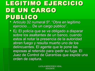 LUCILA MERCEDES VIDAL .LUCILA MERCEDES VIDAL .
DOCENTE .DOCENTE .
LEGITIMO EJERCICIOLEGITIMO EJERCICIO
DE UN CARGODE UN CARGO
PUBLICOPUBLICO
 Artículo 32 numeral 5º. “Obre en legítimoArtículo 32 numeral 5º. “Obre en legítimo
ejercicio…. De un cargo público”.ejercicio…. De un cargo público”.
 Ej: El policía que se ve obligado a dispararEj: El policía que se ve obligado a disparar
sobre los asaltantes de un banco, cuandosobre los asaltantes de un banco, cuando
estos al notar la presencia de la autoridadestos al notar la presencia de la autoridad
abren fuego y resulta muerto uno de losabren fuego y resulta muerto uno de los
delincuentes. El agente que le pone lasdelincuentes. El agente que le pone las
esposas al retenido para ipedir su fuga. Elesposas al retenido para ipedir su fuga. El
Juez de Control de Garantías que expide unaJuez de Control de Garantías que expide una
orden de captura.orden de captura.
 