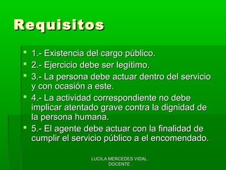 LUCILA MERCEDES VIDAL .LUCILA MERCEDES VIDAL .
DOCENTE .DOCENTE .
RequisitosRequisitos
 1.- Existencia del cargo público.1.- Existencia del cargo público.
 2.- Ejercicio debe ser legítimo.2.- Ejercicio debe ser legítimo.
 3.- La persona debe actuar dentro del servicio3.- La persona debe actuar dentro del servicio
y con ocasión a este.y con ocasión a este.
 4.- La actividad correspondiente no debe4.- La actividad correspondiente no debe
implicar atentado grave contra la dignidad deimplicar atentado grave contra la dignidad de
la persona humana.la persona humana.
 5.- El agente debe actuar con la finalidad de5.- El agente debe actuar con la finalidad de
cumplir el servicio público a el encomendado.cumplir el servicio público a el encomendado.
 
