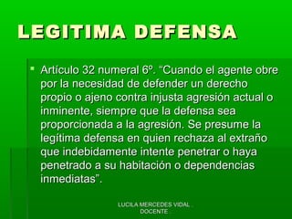 LUCILA MERCEDES VIDAL .LUCILA MERCEDES VIDAL .
DOCENTE .DOCENTE .
LEGITIMA DEFENSALEGITIMA DEFENSA
 Artículo 32 numeral 6º. “Cuando el agente obreArtículo 32 numeral 6º. “Cuando el agente obre
por la necesidad de defender un derechopor la necesidad de defender un derecho
propio o ajeno contra injusta agresión actual opropio o ajeno contra injusta agresión actual o
inminente, siempre que la defensa seainminente, siempre que la defensa sea
proporcionada a la agresión. Se presume laproporcionada a la agresión. Se presume la
legítima defensa en quien rechaza al extrañolegítima defensa en quien rechaza al extraño
que indebidamente intente penetrar o hayaque indebidamente intente penetrar o haya
penetrado a su habitación o dependenciaspenetrado a su habitación o dependencias
inmediatas”.inmediatas”.
 