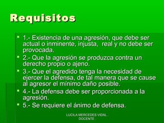 LUCILA MERCEDES VIDAL .LUCILA MERCEDES VIDAL .
DOCENTE .DOCENTE .
RequisitosRequisitos
 1.- Existencia de una agresión, que debe ser1.- Existencia de una agresión, que debe ser
actual o inminente, injusta, real y no debe seractual o inminente, injusta, real y no debe ser
provocada.provocada.
 2.- Que la agresión se produzca contra un2.- Que la agresión se produzca contra un
derecho propio o ajeno.derecho propio o ajeno.
 3.- Que el agredido tenga la necesidad de3.- Que el agredido tenga la necesidad de
ejercer la defensa, de tal manera que se causeejercer la defensa, de tal manera que se cause
al agresor el mínimo daño posible.al agresor el mínimo daño posible.
 4.- La defensa debe ser proporcionada a la4.- La defensa debe ser proporcionada a la
agresión.agresión.
 5.- Se requiere el ánimo de defensa.5.- Se requiere el ánimo de defensa.
 