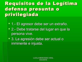 LUCILA MERCEDES VIDAL .LUCILA MERCEDES VIDAL .
DOCENTE .DOCENTE .
Requisitos de la LegítimaRequisitos de la Legítima
defensa presunta odefensa presunta o
privilegiadaprivilegiada
 1.- El agresor debe ser un extraño.1.- El agresor debe ser un extraño.
 2.- Debe tratarse del lugar en que la2.- Debe tratarse del lugar en que la
persona vive.persona vive.
 3. La agresión debe ser actual o3. La agresión debe ser actual o
inminente e injusta.inminente e injusta.
 
