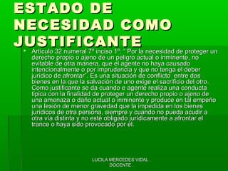 LUCILA MERCEDES VIDAL .LUCILA MERCEDES VIDAL .
DOCENTE .DOCENTE .
ESTADO DEESTADO DE
NECESIDAD COMONECESIDAD COMO
JUSTIFICANTEJUSTIFICANTE Artículo 32 numeral 7º inciso 1º: “ Por la necesidad de proteger unArtículo 32 numeral 7º inciso 1º: “ Por la necesidad de proteger un
derecho propio o ajeno de un peligro actual o inminente, noderecho propio o ajeno de un peligro actual o inminente, no
evitable de otra manera, que el agente no haya causadoevitable de otra manera, que el agente no haya causado
intencionalmente o por imprudencia y que no tenga el deberintencionalmente o por imprudencia y que no tenga el deber
jurídico de afrontar”. Es una situación de conflicto entre dosjurídico de afrontar”. Es una situación de conflicto entre dos
bienes en la que la salvación de uno exige el sacrificio del otro.bienes en la que la salvación de uno exige el sacrificio del otro.
Como justificante se da cuando e agente realiza una conductaComo justificante se da cuando e agente realiza una conducta
tipica con la finalidad de proteger un derecho propio o ajeno detipica con la finalidad de proteger un derecho propio o ajeno de
una amenaza o daño actual o inminente y produce en tal empeñouna amenaza o daño actual o inminente y produce en tal empeño
una lesión de menor gravedad que la impedida en los bienesuna lesión de menor gravedad que la impedida en los bienes
jurídicos de otra persona, siempre y cuando no pueda acudir ajurídicos de otra persona, siempre y cuando no pueda acudir a
otra vía distinta y no esté obligado jurídicamente a afrontar elotra vía distinta y no esté obligado jurídicamente a afrontar el
trance o haya sido provocado por el.trance o haya sido provocado por el.
 