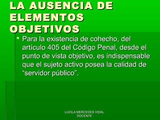 LUCILA MERCEDES VIDAL .LUCILA MERCEDES VIDAL .
DOCENTE .DOCENTE .
LA AUSENCIA DELA AUSENCIA DE
ELEMENTOSELEMENTOS
OBJETIVOSOBJETIVOS
 Para la existencia de cohecho, delPara la existencia de cohecho, del
artículo 405 del Código Penal, desde elartículo 405 del Código Penal, desde el
punto de vista objetivo, es indispensablepunto de vista objetivo, es indispensable
que el sujeto activo posea la calidad deque el sujeto activo posea la calidad de
“servidor público”.“servidor público”.
 